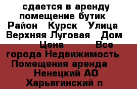 сдается в аренду помещение бутик › Район ­ Курск › Улица ­ Верхняя Луговая › Дом ­ 13 › Цена ­ 500 - Все города Недвижимость » Помещения аренда   . Ненецкий АО,Харьягинский п.